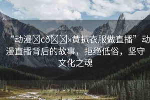 “動(dòng)漫?c??黃扒衣服做直播”動(dòng)漫直播背后的故事，拒絕低俗，堅(jiān)守文化之魂