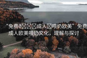 “免費(fèi)??成人?喂奶歐美”免費(fèi)成人歐美喂奶文化，理解與探討