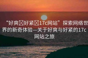 “好爽?好緊?17c網(wǎng)站”探索網(wǎng)絡(luò)世界的新奇體驗(yàn)—關(guān)于好爽與好緊的17c網(wǎng)站之旅