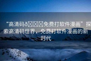 “高清碼??免費(fèi)打軟件漫畫(huà)”探索高清碼世界，免費(fèi)打軟件漫畫(huà)的新時(shí)代