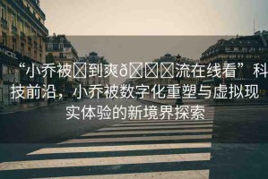 “小喬被?到爽??流在線看”科技前沿，小喬被數字化重塑與虛擬現實體驗的新境界探索