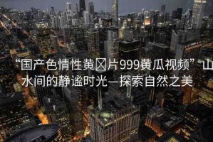 “國產(chǎn)色情性黃?片999黃瓜視頻”山水間的靜謐時光—探索自然之美