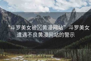 “斗羅美女被?黃漫網(wǎng)站”斗羅美女遭遇不良黃漫網(wǎng)站的警示