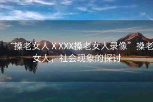 “搡老女人ⅩXXX搡老女人錄像”搡老女人，社會(huì)現(xiàn)象的探討