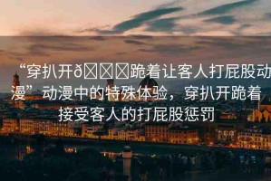 “穿扒開??跪著讓客人打屁股動漫”動漫中的特殊體驗，穿扒開跪著接受客人的打屁股懲罰
