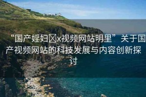 “國產(chǎn)婬婦?x視頻網(wǎng)站明里”關于國產(chǎn)視頻網(wǎng)站的科技發(fā)展與內(nèi)容創(chuàng)新探討