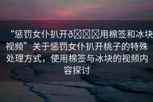 “懲罰女仆扒開??用棉簽和冰塊視頻”關(guān)于懲罰女仆扒開桃子的特殊處理方式，使用棉簽與冰塊的視頻內(nèi)容探討