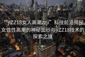 “jiZZ18女人高潮zzji”科技前沿揭秘，女性性高潮的神秘面紗與jiZZ18技術(shù)的探索之旅