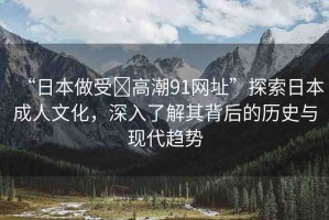 “日本做受?高潮91網(wǎng)址”探索日本成人文化，深入了解其背后的歷史與現(xiàn)代趨勢
