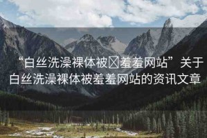 “白絲洗澡裸體被?羞羞網站”關于白絲洗澡裸體被羞羞網站的資訊文章