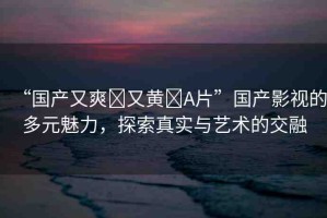 “國產(chǎn)又爽?又黃?A片”國產(chǎn)影視的多元魅力，探索真實與藝術(shù)的交融
