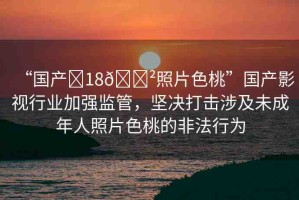 “國(guó)產(chǎn)?18??照片色桃”國(guó)產(chǎn)影視行業(yè)加強(qiáng)監(jiān)管，堅(jiān)決打擊涉及未成年人照片色桃的非法行為