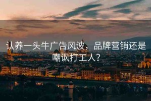 認(rèn)養(yǎng)一頭牛廣告風(fēng)波，品牌營銷還是嘲諷打工人？