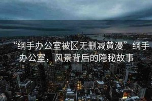 “綱手辦公室被?無刪減黃漫”綱手辦公室，風景背后的隱秘故事