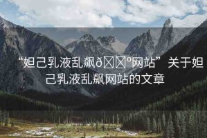 “妲己乳液亂飆??網(wǎng)站”關(guān)于妲己乳液亂飆網(wǎng)站的文章