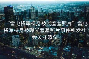 “雷電將軍裸身被?羞羞照片”雷電將軍裸身被曝光羞羞照片事件引發(fā)社會關(guān)注熱議