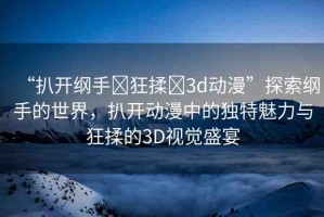 “扒開綱手?狂揉?3d動(dòng)漫”探索綱手的世界，扒開動(dòng)漫中的獨(dú)特魅力與狂揉的3D視覺盛宴
