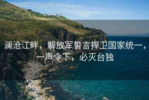 瀾滄江畔，解放軍誓言捍衛(wèi)國家統(tǒng)一，一聲令下，必滅臺獨(dú)