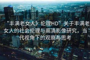 “豐滿老女人》倫理HD”關(guān)于豐滿老女人的社會(huì)倫理與高清影像研究，當(dāng)代視角下的觀察與思考