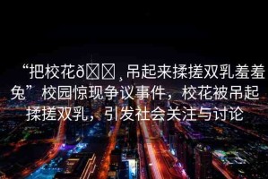 “把?；??吊起來揉搓雙乳羞羞兔”校園驚現(xiàn)爭議事件，校花被吊起揉搓雙乳，引發(fā)社會關(guān)注與討論