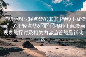 “嗯∽啊～輕點禁??視頻下載漫畫”關(guān)于輕點禁??視頻下載漫畫現(xiàn)象的探討及相關(guān)內(nèi)容監(jiān)管的最新動態(tài)