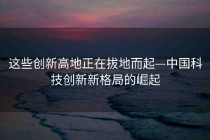 這些創(chuàng)新高地正在拔地而起—中國科技創(chuàng)新新格局的崛起