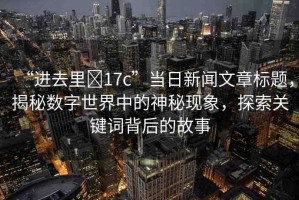 “進(jìn)去里?17c”當(dāng)日新聞文章標(biāo)題，揭秘數(shù)字世界中的神秘現(xiàn)象，探索關(guān)鍵詞背后的故事