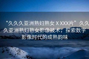 “久久久亞洲熟婦熟女ⅩXXX片”久久久亞洲熟婦熟女影像技術(shù)，探索數(shù)字影像時代的成熟韻味