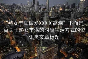 “熟女豐滿做爰XXXⅩ高潮”下面是一篇關(guān)于熟女豐滿的時(shí)尚生活方式的資訊類文章標(biāo)題