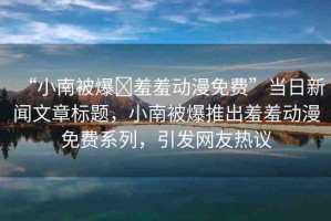 “小南被爆?羞羞動漫免費”當(dāng)日新聞文章標(biāo)題，小南被爆推出羞羞動漫免費系列，引發(fā)網(wǎng)友熱議