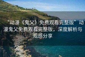 “動(dòng)漫《鬼父》免費(fèi)觀看完整版”動(dòng)漫鬼父免費(fèi)觀看完整版，深度解析與觀感分享