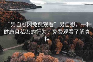 “男自慰?免費(fèi)觀看”男自慰，一種健康且私密的行為，免費(fèi)觀看了解真相