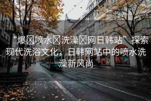 “爆?噴水?洗澡?網(wǎng)日韓站”探索現(xiàn)代洗浴文化，日韓網(wǎng)站中的噴水洗澡新風(fēng)尚