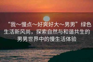 “我～慢點(diǎn)～好爽好大～男男”綠色生活新風(fēng)尚，探索自然與和諧共生的男男世界中的慢生活體驗(yàn)
