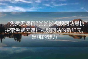 “免費無遮擋??視頻網(wǎng)站黑桃”探索免費無遮擋視頻網(wǎng)站的新紀元，黑桃的魅力