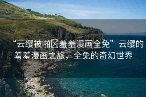 “云纓被啪?羞羞漫畫全免”云纓的羞羞漫畫之旅，全免的奇幻世界