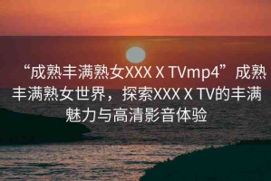 “成熟豐滿熟女XXXⅩTVmp4”成熟豐滿熟女世界，探索XXXⅩTV的豐滿魅力與高清影音體驗