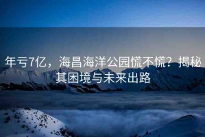 年虧7億，海昌海洋公園慌不慌？揭秘其困境與未來(lái)出路