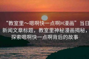 “教室里～嗯啊快一點(diǎn)啊H漫畫”當(dāng)日新聞文章標(biāo)題，教室里神秘漫畫揭秘，探索嗯啊快一點(diǎn)啊背后的故事