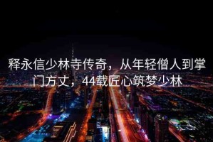 釋永信少林寺傳奇，從年輕僧人到掌門方丈，44載匠心筑夢少林