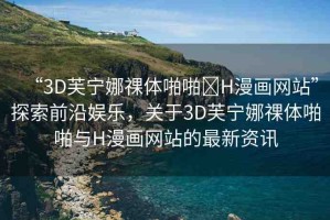 “3D芙寧娜祼體啪啪?H漫畫網(wǎng)站”探索前沿娛樂，關(guān)于3D芙寧娜祼體啪啪與H漫畫網(wǎng)站的最新資訊