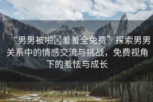 “男男被啪?羞羞全免費”探索男男關(guān)系中的情感交流與挑戰(zhàn)，免費視角下的羞怯與成長