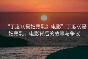 “丁度巜豪婦蕩乳》電影”丁度巜豪婦蕩乳，電影背后的故事與爭議