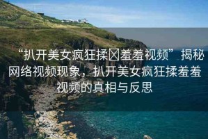 “扒開美女瘋狂揉?羞羞視頻”揭秘網(wǎng)絡(luò)視頻現(xiàn)象，扒開美女瘋狂揉羞羞視頻的真相與反思