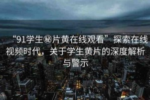“91學生秘片黃在線觀看”探索在線視頻時代，關于學生黃片的深度解析與警示