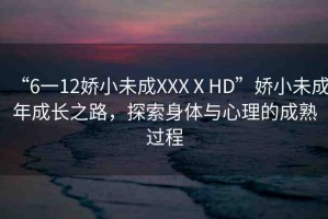 “6一12嬌小未成XXXⅩHD”嬌小未成年成長(zhǎng)之路，探索身體與心理的成熟過(guò)程