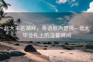 北大未名湖畔，粵語歌聲悠揚(yáng)—北大畢業(yè)禮上的溫馨瞬間