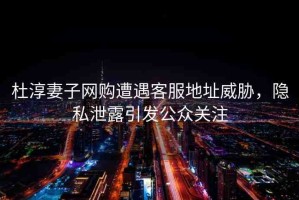 杜淳妻子網(wǎng)購(gòu)遭遇客服地址威脅，隱私泄露引發(fā)公眾關(guān)注
