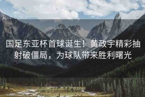 國足東亞杯首球誕生！黃政宇精彩抽射破僵局，為球隊(duì)帶來勝利曙光