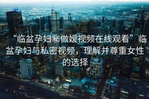 “臨盆孕婦秘做嬡視頻在線觀看”臨盆孕婦與私密視頻，理解并尊重女性的選擇